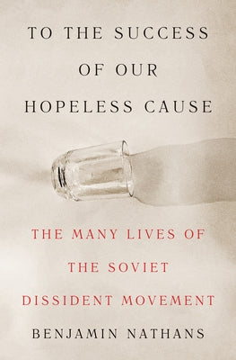 To the Success of Our Hopeless Cause: The Many Lives of the Soviet Dissident Movement -- Benjamin Nathans, Hardcover