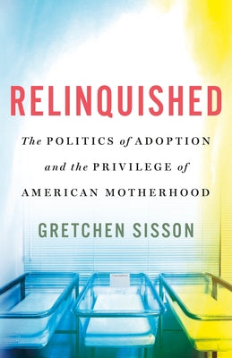 Relinquished: The Politics of Adoption and the Privilege of American Motherhood -- Gretchen Sisson, Hardcover