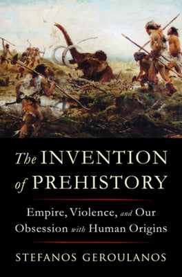 The Invention of Prehistory: Empire, Violence, and Our Obsession with Human Origins -- Stefanos Geroulanos, Hardcover