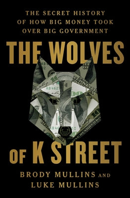The Wolves of K Street: The Secret History of How Big Money Took Over Big Government -- Brody Mullins, Hardcover