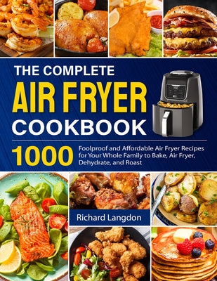 The Complete Air Fryer Cookbook: 1000 Foolproof and Affordable Air Fryer Recipes for Your Whole Family to Bake, Air Fryer, Dehydrate, and Roast -- Richard Langdon, Paperback
