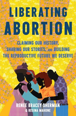 Cover Image for Liberating Abortion: Claiming Our History, Sharing Our Stories, and Building the Reproductive Future We Deserve -- Renee Bracey Sherman, Hardcover
