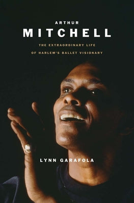 Cover Image for Arthur Mitchell: The Extraordinary Life of Harlem's Ballet Visionary -- Lynn Garafola, Hardcover