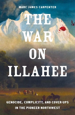 Cover Image for The War on Illahee: Genocide, Complicity, and Cover-Ups in the Pioneer Northwest -- Marc James Carpenter, Hardcover