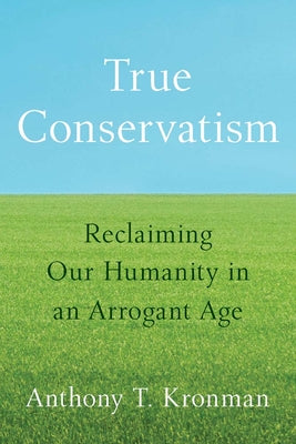Cover Image for True Conservatism: Reclaiming Our Humanity in an Arrogant Age -- Anthony T. Kronman, Hardcover