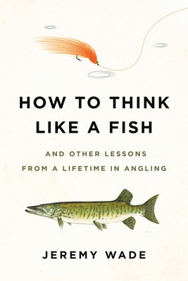 How to Think Like a Fish: And Other Lessons from a Lifetime in Angling -- Jeremy Wade, Paperback