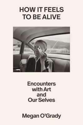 Cover Image for How It Feels to Be Alive: Encounters with Art and Our Selves -- Megan O'Grady, Hardcover