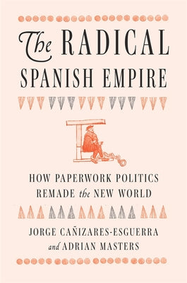 Cover Image for The Radical Spanish Empire: How Paperwork Politics Remade the New World -- Jorge Cañizares-Esguerra, Hardcover