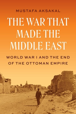 Cover Image for The War That Made the Middle East: World War I and the End of the Ottoman Empire -- Mustafa Aksakal, Hardcover