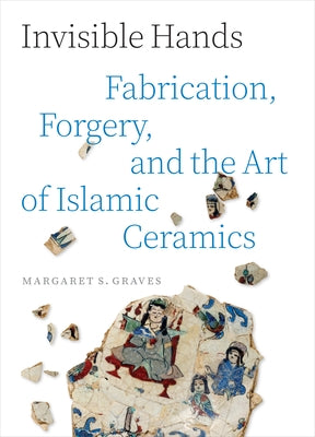 Cover Image for Invisible Hands: Fabrication, Forgery, and the Art of Islamic Ceramics -- Margaret S. Graves, Hardcover