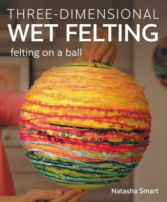 Cover Image for Three-Dimensional Wet Felting: Felting on a Ball -- Natasha Smart, Paperback