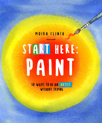 Cover Image for Start Here: Paint: 50 Ways to Be an Artist Without Trying -- Moira Clinch, Paperback