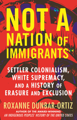 Cover Image for Not "A Nation of Immigrants": Settler Colonialism, White Supremacy, and a History of Erasure and Exclusion -- Roxanne Dunbar-Ortiz, Paperback