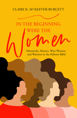 Cover Image for In the Beginning Were the Women: Matriarchs, Mystics, Wise Women, and Warriors in the Hebrew Bible -- Claire McKeever-Burgett, Paperback