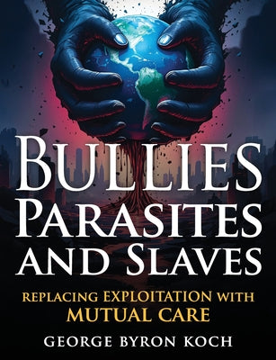 Cover Image for Bullies, Parasites and Slaves: Replacing EXPLOITATION with MUTUAL CARE -- George Byron Koch, Paperback