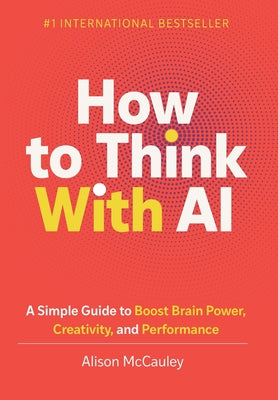 Cover Image for How To Think With AI: A Simple Guide to Boost Your Brain Power, Creativity, and Performance -- Alison McCauley, Hardcover