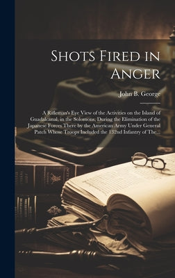 Cover Image for Shots Fired in Anger: A Rifleman's Eye View of the Activities on the Island of Guadalcanal, in the Solomons, During the Elimination of the J -- John B. 1915- George, Hardcover