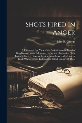 Cover Image for Shots Fired in Anger: A Rifleman's Eye View of the Activities on the Island of Guadalcanal, in the Solomons, During the Elimination of the Japanese Fo -- John B. 1915- George, Paperback