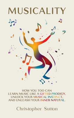 Cover Image for Musicality: How you too can learn music like a gifted prodigy, unlock your musical instinct, and unleash your inner natural. -- Christopher Sutton, Hardcover