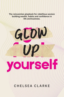 Cover Image for Glow Up Yourself: The Reinvention Playbook for Rebellious Women Building Wealth, Habits and Confidence in Life and Business. -- Chelsea Clarke, Paperback