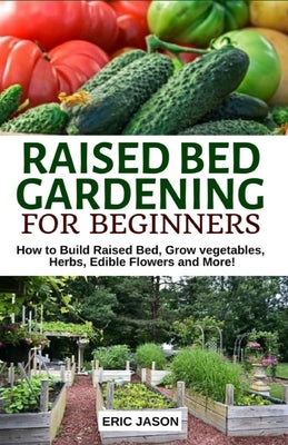 Cover Image for Raised Bed Gardening for Beginners: How to Build Raised Bed, Grow Vegetables, Herbs, Edible Flowers. And More! -- Eric Jason, Paperback