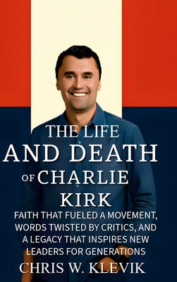 Cover Image for The Life and Death of Charlie Kirk: Faith That Fueled a Movement, Words Twisted by Critics, and a Legacy That Inspires New Leaders for Generations -- Chris Klevik, Hardcover