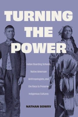 Cover Image for Turning the Power: Indian Boarding Schools, Native American Anthropologists, and the Race to Preserve Indigenous Cultures -- Nathan Sowry, Hardcover