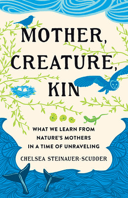Cover Image for Mother, Creature, Kin: What We Learn from Nature's Mothers in a Time of Unraveling -- Chelsea Steinauer-Scudder, Hardcover