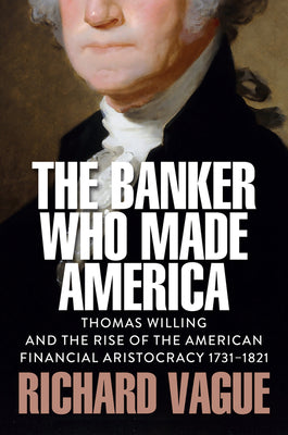 Cover Image for The Banker Who Made America: Thomas Willing and the Rise of the American Financial Aristocracy, 1731-1821 -- Richard Vague, Hardcover
