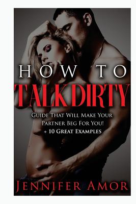 Cover Image for How To Talk Dirty: A How To Talk Dirty Guide That Will Make Your Partner Beg For You! + 10 Great Examples -- Jennifer Amor, Paperback