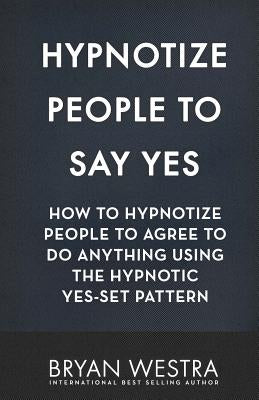 Cover Image for Hypnotize People To Say Yes: How To Hypnotize People To Agree To Do Anything Using The Hypnotic Yes-Set Pattern -- Bryan Westra, Paperback