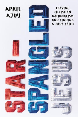 Cover Image for Star-Spangled Jesus: Leaving Christian Nationalism and Finding a True Faith -- April Ajoy, Hardcover