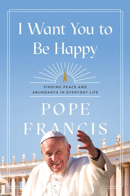 Cover Image for I Want You to Be Happy: Finding Peace and Abundance in Everyday Life -- Pope Francis, Hardcover