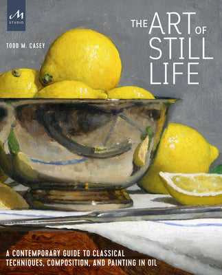 Cover Image for The Art of Still Life: A Contemporary Guide to Classical Techniques, Composition, and Painting in Oil -- Todd M. Casey, Hardcover