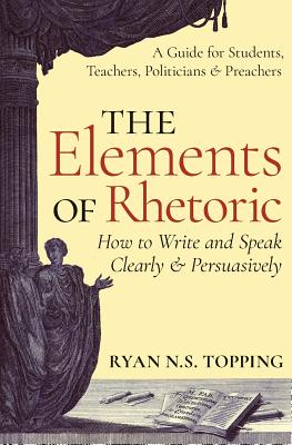 Cover Image for The Elements of Rhetoric: How to Write and Speak Clearly and Persuasively -- A Guide for Students, Teachers, Politicians & Preachers -- Ryan N. S. Topping, Paperback