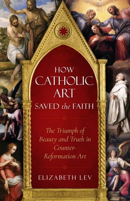 Cover Image for How Catholic Art Saved the Faith: The Triumph of Beauty and Truth in Counter-Reformation Art -- Elizabeth Lev, Paperback