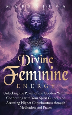 Cover Image for Divine Feminine Energy: Unlocking the Power of the Goddess Within, Connecting with Your Spirit Guides, and Accessing Higher Consciousness through Medi -- Mari Silva, Hardcover
