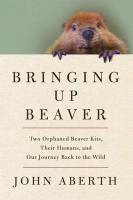 Cover Image for Bringing Up Beaver: Two Orphaned Beaver Kits, Their Humans, and Our Journey Back to the Wild -- John Aberth, Hardcover