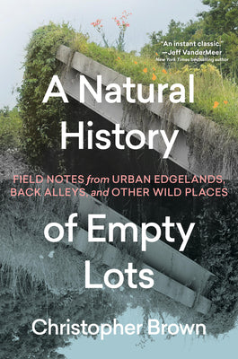 Cover Image for A Natural History of Empty Lots: Field Notes from Urban Edgelands, Back Alleys, and Other Wild Places -- Christopher Brown, Hardcover