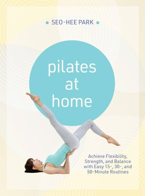 Cover Image for Pilates at Home: Achieve Flexibility, Strength, and Balance with Easy 15-, 30- And 50-Minute Routines -- Seo-Hee Park, Paperback