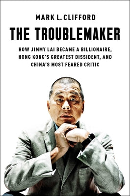 Cover Image for The Troublemaker: How Jimmy Lai Became a Billionaire, Hong Kong's Greatest Dissident, and China's Most Feared Critic -- Mark L. Clifford, Hardcover