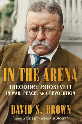 Cover Image for In the Arena: Theodore Roosevelt in War, Peace, and Revolution -- David S. Brown, Hardcover