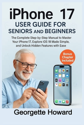 Cover Image for iPhone 17 User Guide for Seniors and Beginners: The Complete Step-by-Step Manual to Master Your iPhone 17, Explore iOS 18 Made Simple, and Unlock Hidd -- Georgette Howard, Paperback