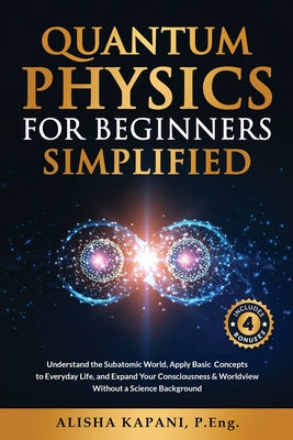 Cover Image for Quantum Physics for Beginners Simplified: Understand the Subatomic World, Apply Basic Concepts to Everyday Life, and Expand Your Consciousness & World -- Alisha Kapani, Paperback