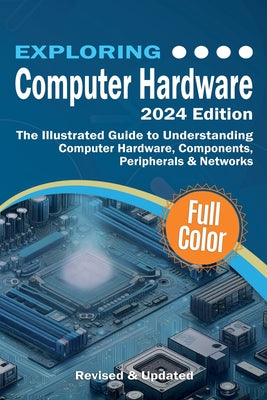 Cover Image for Exploring Computer Hardware - 2024 Edition: The Illustrated Guide to Understanding Computer Hardware, Components, Peripherals & Networks -- Kevin Wilson, Paperback