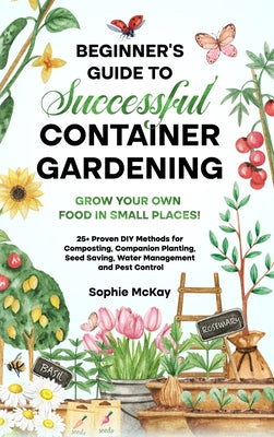 Cover Image for Beginner's Guide to Successful Container Gardening: Grow Your Own Food in Small Places! 25+ Proven DIY Methods for Composting, Companion Planting, See -- Sophie McKay, Hardcover