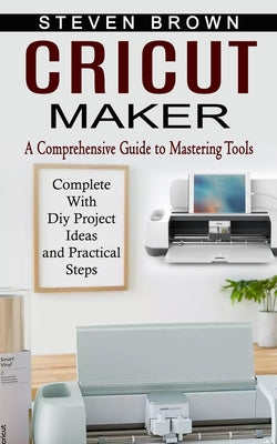 Cover Image for Cricut Maker: A Comprehensive Guide to Mastering Tools (Complete With Diy Project Ideas and Practical Steps) -- Steven Brown, Paperback