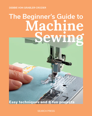 Cover Image for The Beginner's Guide to Machine Sewing: Easy Techniques and 8 Fun Projects -- Debbie Von Grabler-Crozier, Paperback