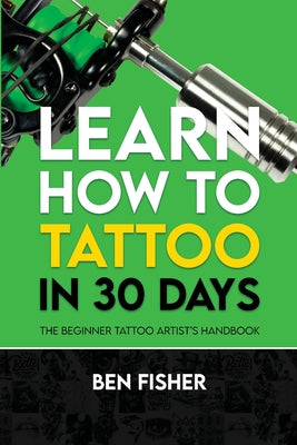 Cover Image for Learn How to Tattoo in 30 Days: The Beginner Tattoo Artist's Handbook -- Ben Fisher, Paperback