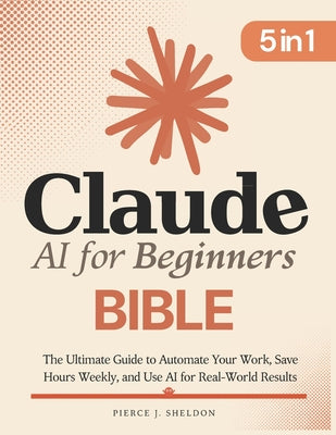 Cover Image for Claude AI for Beginners Bible: [5 in 1] The Ultimate Guide to Automate Your Work, Save Hours Every Week, and Use AI for Real-World Results -- Pierce J. Sheldon, Paperback